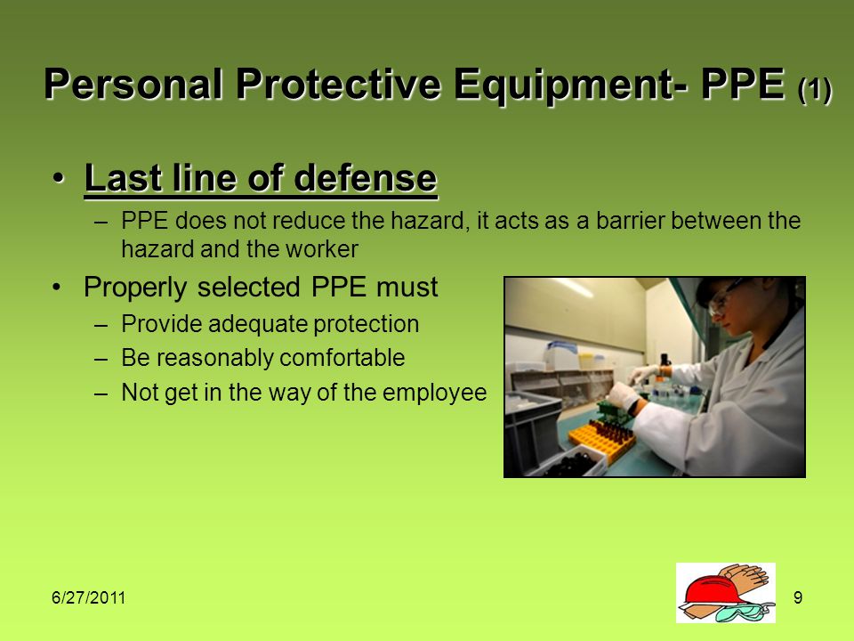 6/27/20119 Personal Protective Equipment- PPE (1) Last line of defenseLast line of defense –PPE does not reduce the hazard, it acts as a barrier between the hazard and the worker Properly selected PPE must –Provide adequate protection –Be reasonably comfortable –Not get in the way of the employee