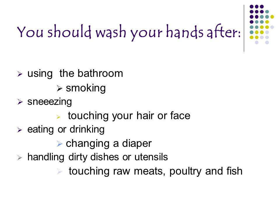 You should wash your hands after:  using the bathroom  smoking  sneeezing  touching your hair or face  eating or drinking  changing a diaper  handling dirty dishes or utensils  touching raw meats, poultry and fish