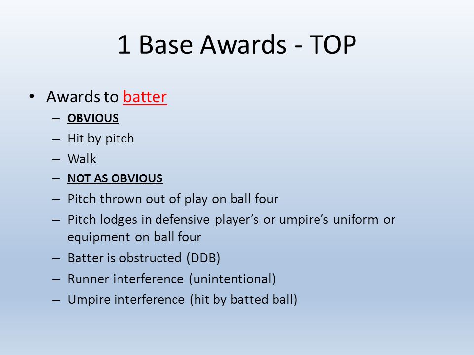 1 Base Awards - TOP Awards to batter – OBVIOUS – Hit by pitch – Walk – NOT AS OBVIOUS – Pitch thrown out of play on ball four – Pitch lodges in defensive player’s or umpire’s uniform or equipment on ball four – Batter is obstructed (DDB) – Runner interference (unintentional) – Umpire interference (hit by batted ball)