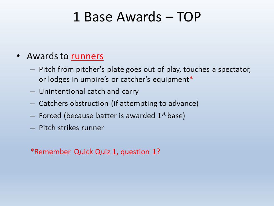 1 Base Awards – TOP Awards to runners – Pitch from pitcher s plate goes out of play, touches a spectator, or lodges in umpire’s or catcher’s equipment* – Unintentional catch and carry – Catchers obstruction (if attempting to advance) – Forced (because batter is awarded 1 st base) – Pitch strikes runner *Remember Quick Quiz 1, question 1