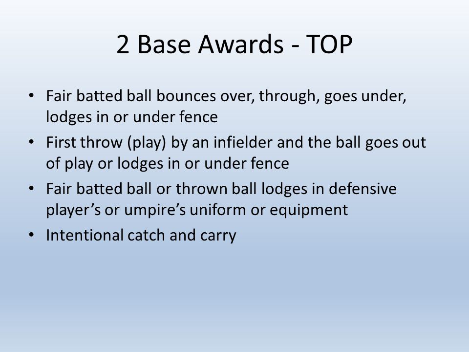 2 Base Awards - TOP Fair batted ball bounces over, through, goes under, lodges in or under fence First throw (play) by an infielder and the ball goes out of play or lodges in or under fence Fair batted ball or thrown ball lodges in defensive player’s or umpire’s uniform or equipment Intentional catch and carry