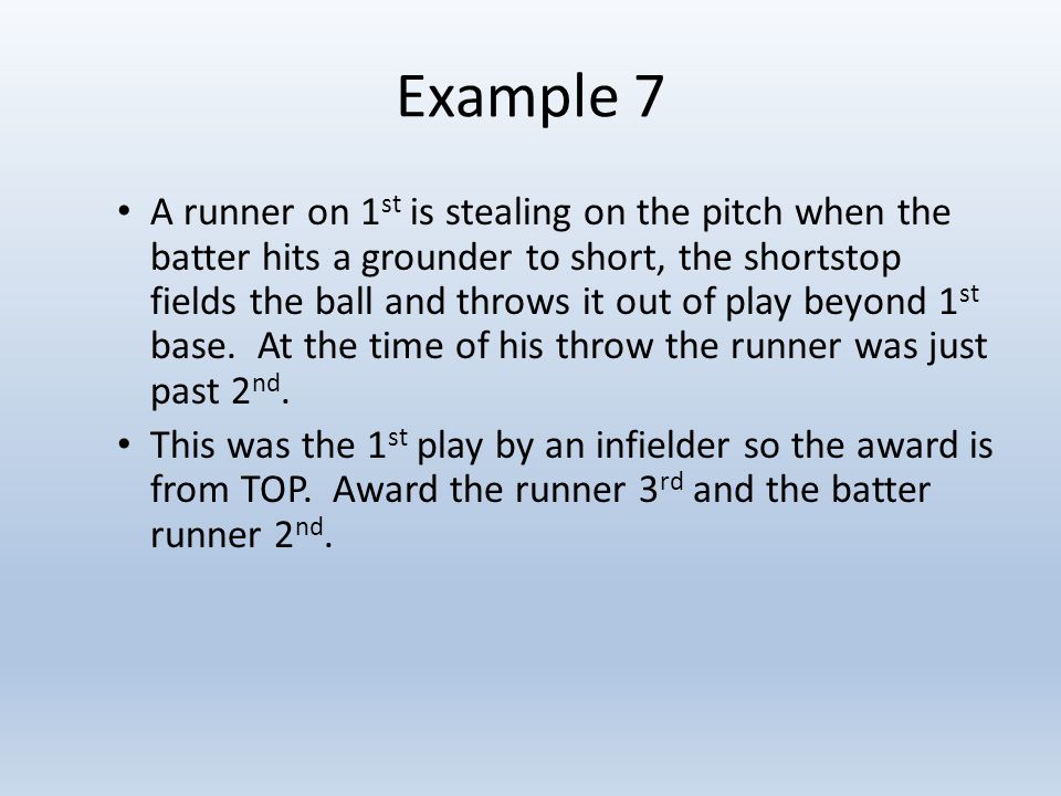 Example 7 A runner on 1 st is stealing on the pitch when the batter hits a grounder to short, the shortstop fields the ball and throws it out of play beyond 1 st base.