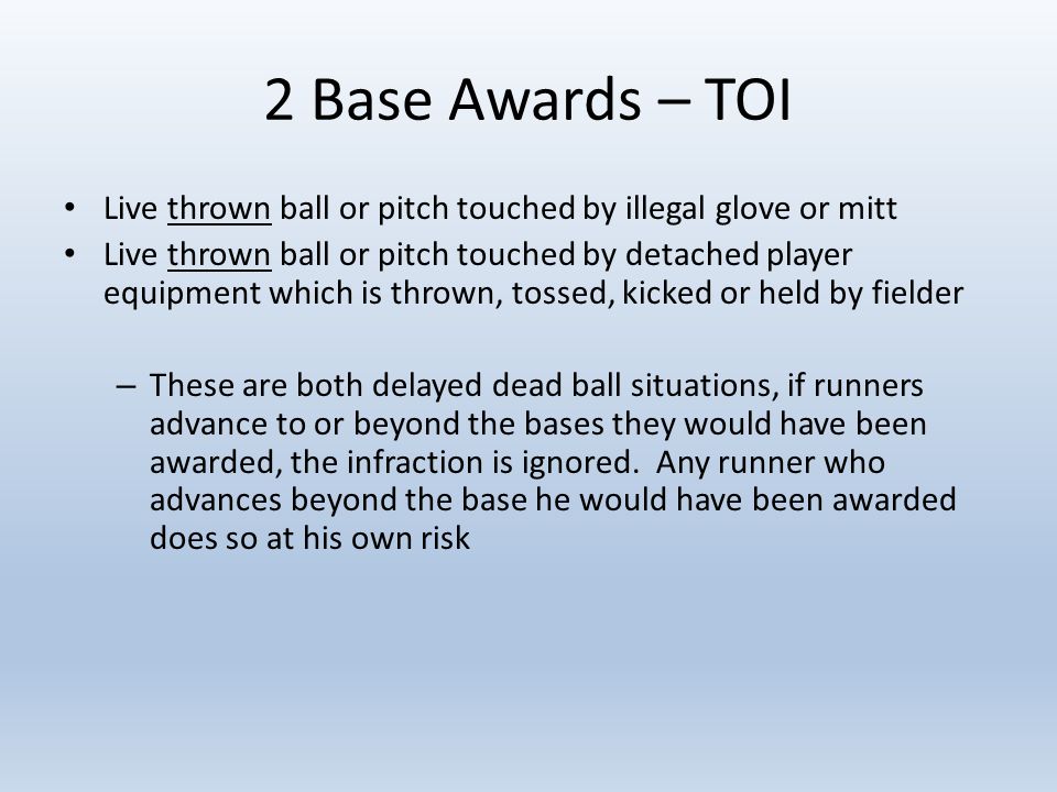2 Base Awards – TOI Live thrown ball or pitch touched by illegal glove or mitt Live thrown ball or pitch touched by detached player equipment which is thrown, tossed, kicked or held by fielder – These are both delayed dead ball situations, if runners advance to or beyond the bases they would have been awarded, the infraction is ignored.