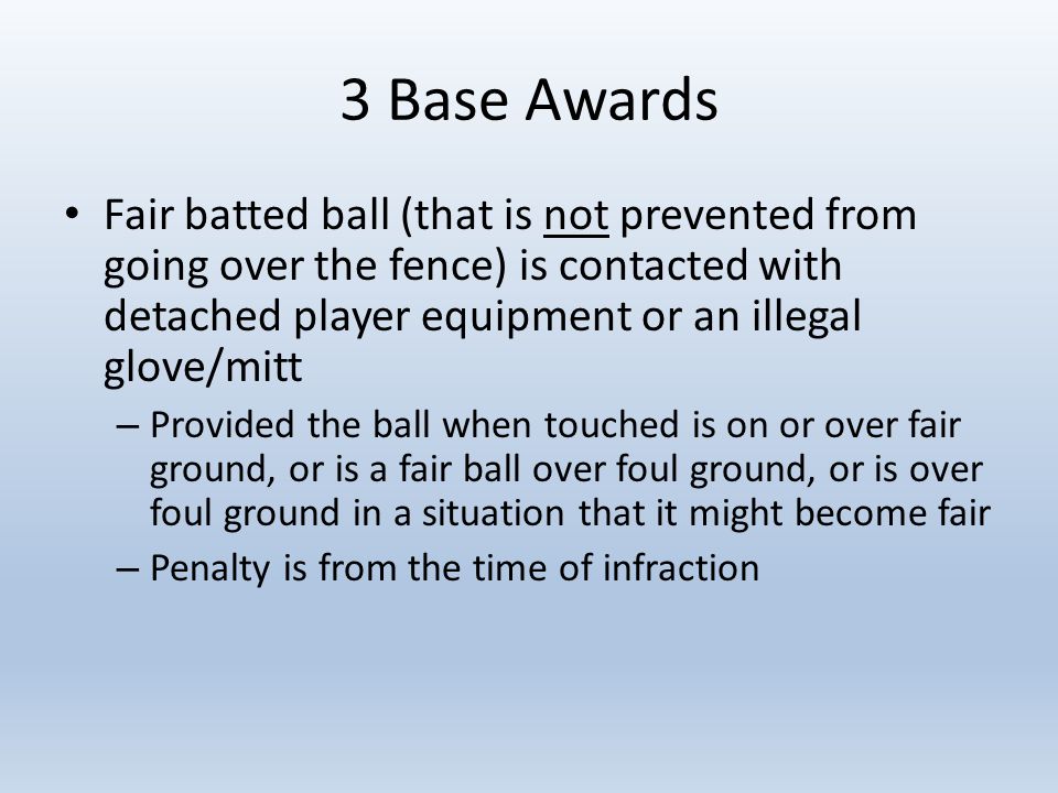 3 Base Awards Fair batted ball (that is not prevented from going over the fence) is contacted with detached player equipment or an illegal glove/mitt – Provided the ball when touched is on or over fair ground, or is a fair ball over foul ground, or is over foul ground in a situation that it might become fair – Penalty is from the time of infraction
