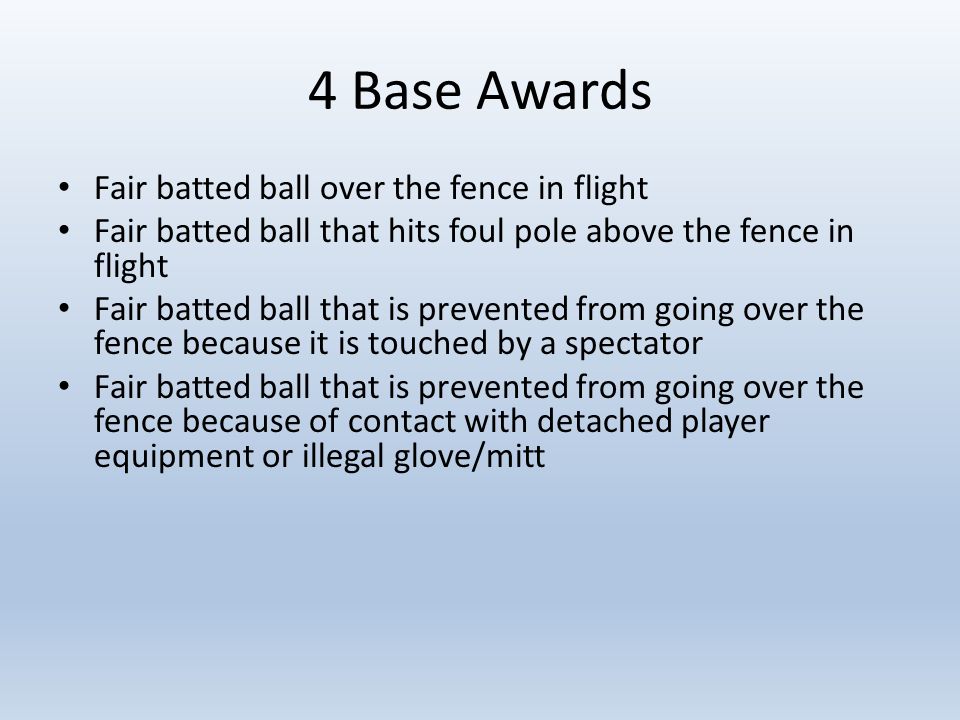 4 Base Awards Fair batted ball over the fence in flight Fair batted ball that hits foul pole above the fence in flight Fair batted ball that is prevented from going over the fence because it is touched by a spectator Fair batted ball that is prevented from going over the fence because of contact with detached player equipment or illegal glove/mitt