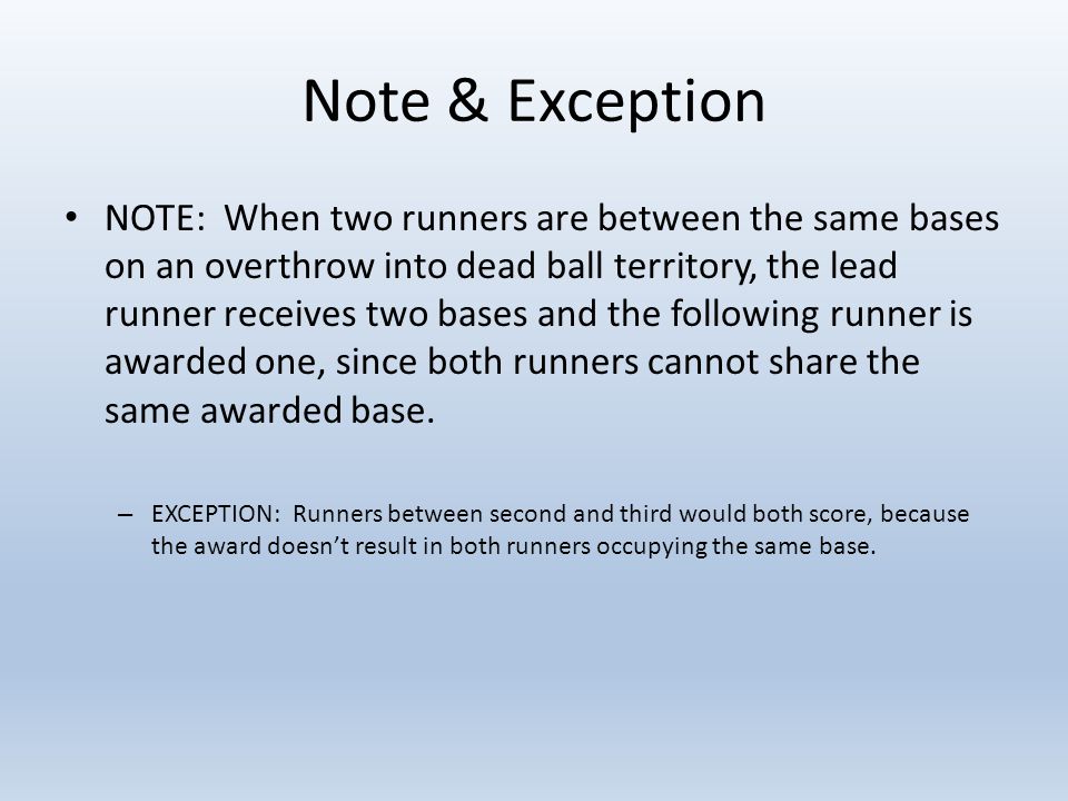 Note & Exception NOTE: When two runners are between the same bases on an overthrow into dead ball territory, the lead runner receives two bases and the following runner is awarded one, since both runners cannot share the same awarded base.