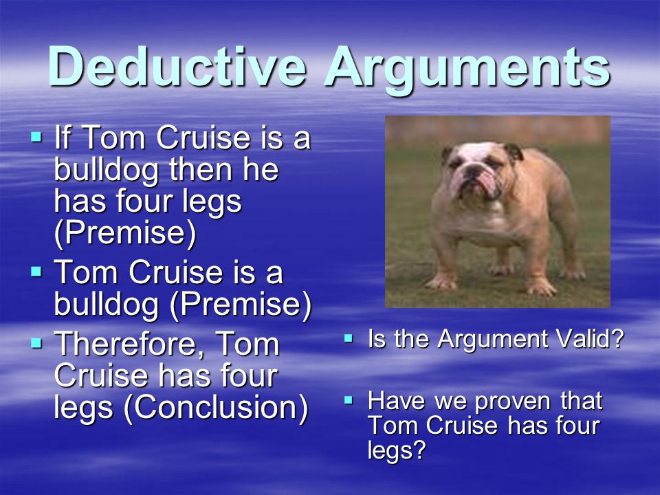 Deductive Arguments  If Tom Cruise is a bulldog then he has four legs (Premise)  Tom Cruise is a bulldog (Premise)  Therefore, Tom Cruise has four legs (Conclusion)  Is the Argument Valid.