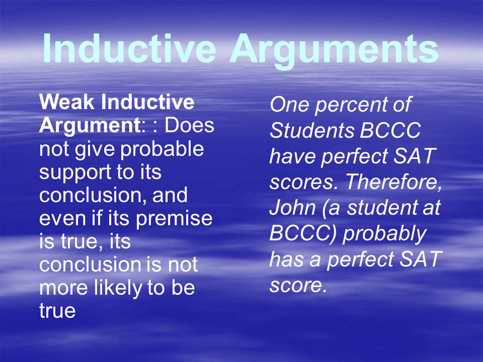 Inductive Arguments Weak Inductive Argument: : Does not give probable support to its conclusion, and even if its premise is true, its conclusion is not more likely to be true One percent of Students BCCC have perfect SAT scores.