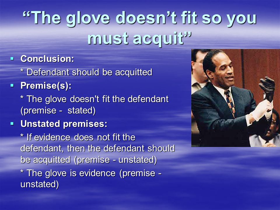 The glove doesn’t fit so you must acquit  Conclusion: * Defendant should be acquitted * Defendant should be acquitted  Premise(s): * The glove doesn t fit the defendant (premise - stated) * The glove doesn t fit the defendant (premise - stated)  Unstated premises: * If evidence does not fit the defendant, then the defendant should be acquitted (premise - unstated) * If evidence does not fit the defendant, then the defendant should be acquitted (premise - unstated) * The glove is evidence (premise - unstated) * The glove is evidence (premise - unstated)