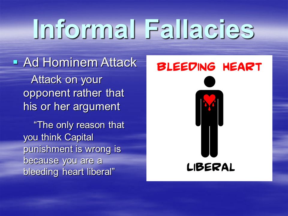 Informal Fallacies  Ad Hominem Attack Attack on your opponent rather that his or her argument Attack on your opponent rather that his or her argument The only reason that you think Capital punishment is wrong is because you are a bleeding heart liberal The only reason that you think Capital punishment is wrong is because you are a bleeding heart liberal