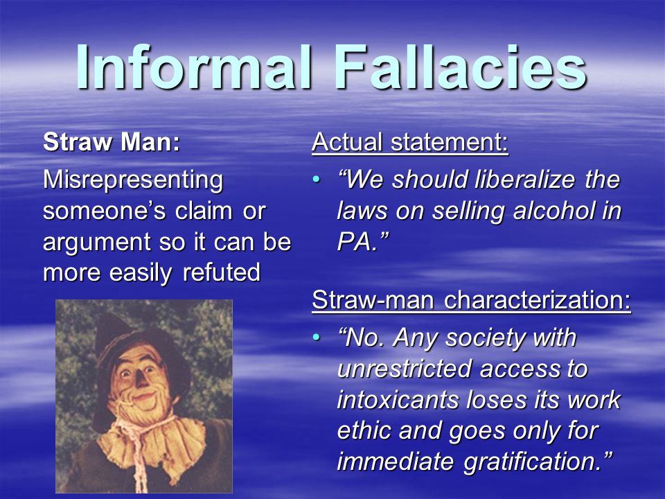 Informal Fallacies Straw Man: Misrepresenting someone’s claim or argument so it can be more easily refuted Actual statement: We should liberalize the laws on selling alcohol in PA. We should liberalize the laws on selling alcohol in PA. Straw-man characterization: No.