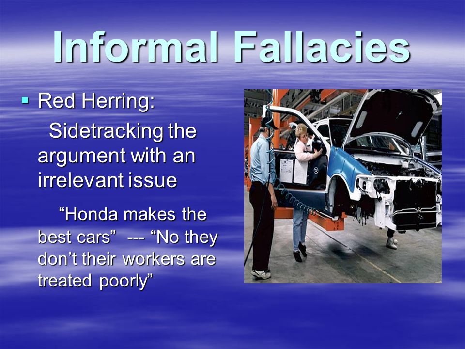 Informal Fallacies  Red Herring: Sidetracking the argument with an irrelevant issue Sidetracking the argument with an irrelevant issue Honda makes the best cars --- No they don’t their workers are treated poorly Honda makes the best cars --- No they don’t their workers are treated poorly