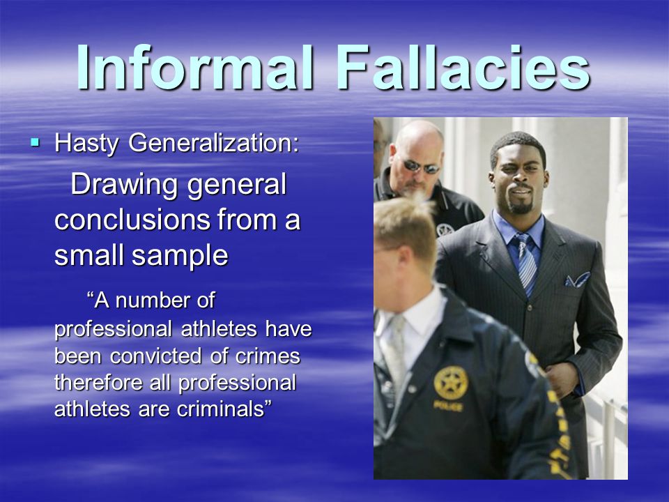 Informal Fallacies  Hasty Generalization: Drawing general conclusions from a small sample Drawing general conclusions from a small sample A number of professional athletes have been convicted of crimes therefore all professional athletes are criminals A number of professional athletes have been convicted of crimes therefore all professional athletes are criminals