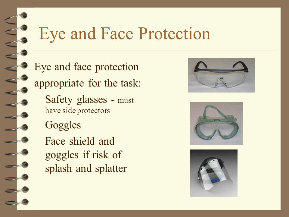 Eye and Face Protection Eye and face protection appropriate for the task: Safety glasses - must have side protectors Goggles Face shield and goggles if risk of splash and splatter
