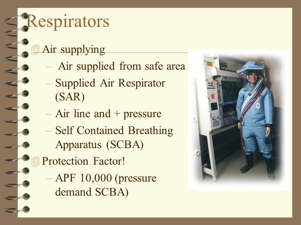 Respirators 4 Air supplying – Air supplied from safe area –Supplied Air Respirator (SAR) –Air line and + pressure –Self Contained Breathing Apparatus (SCBA) 4 Protection Factor.
