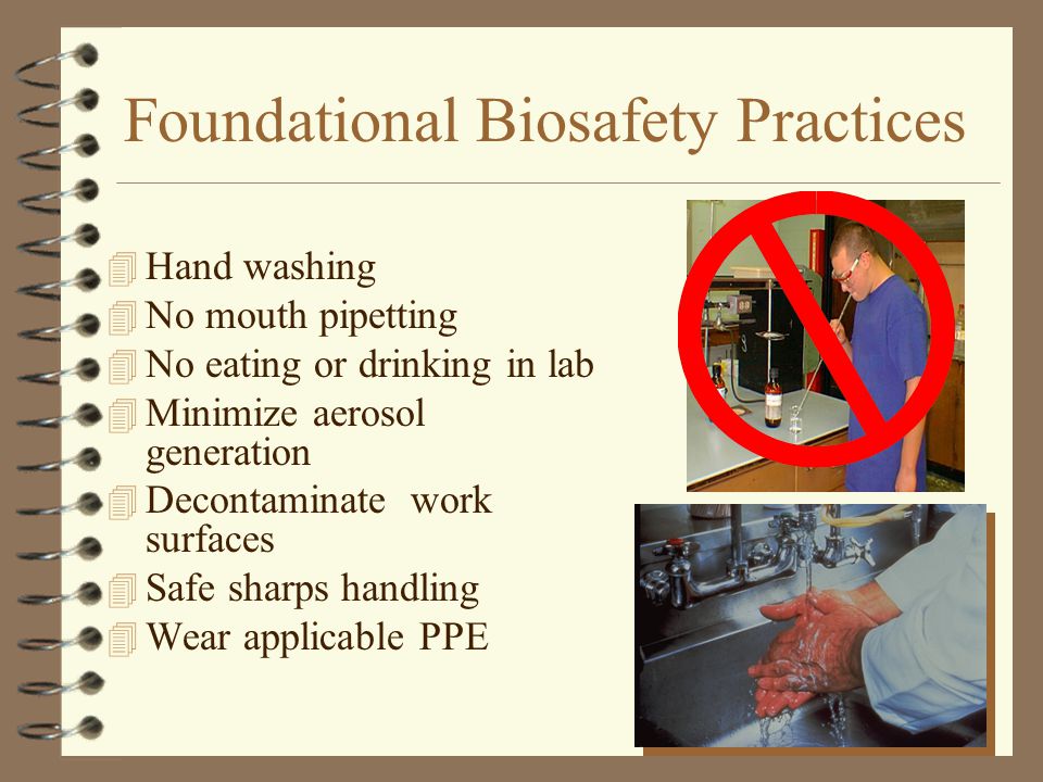 Foundational Biosafety Practices 4 Hand washing 4 No mouth pipetting 4 No eating or drinking in lab 4 Minimize aerosol generation 4 Decontaminate work surfaces 4 Safe sharps handling 4 Wear applicable PPE