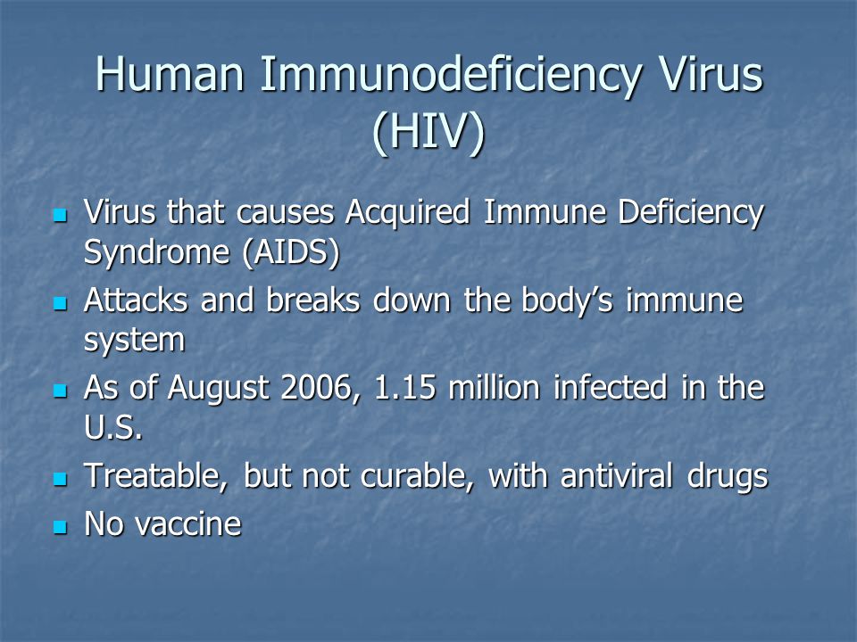 Human Immunodeficiency Virus (HIV) Virus that causes Acquired Immune Deficiency Syndrome (AIDS) Virus that causes Acquired Immune Deficiency Syndrome (AIDS) Attacks and breaks down the body’s immune system Attacks and breaks down the body’s immune system As of August 2006, 1.15 million infected in the U.S.