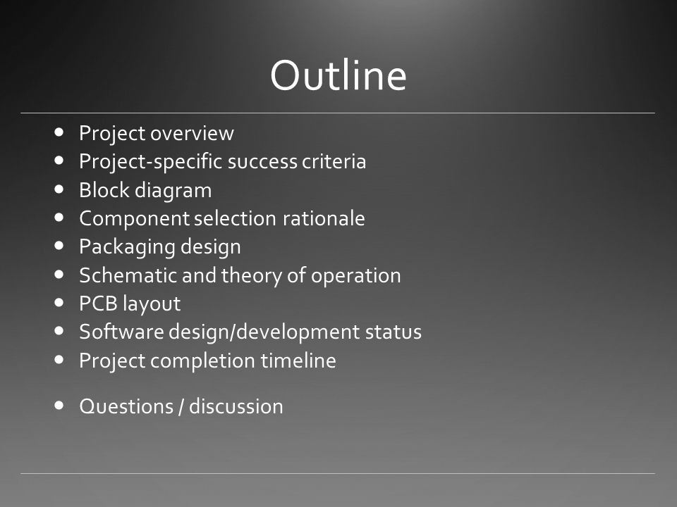 Outline Project overview Project-specific success criteria Block diagram Component selection rationale Packaging design Schematic and theory of operation PCB layout Software design/development status Project completion timeline Questions / discussion