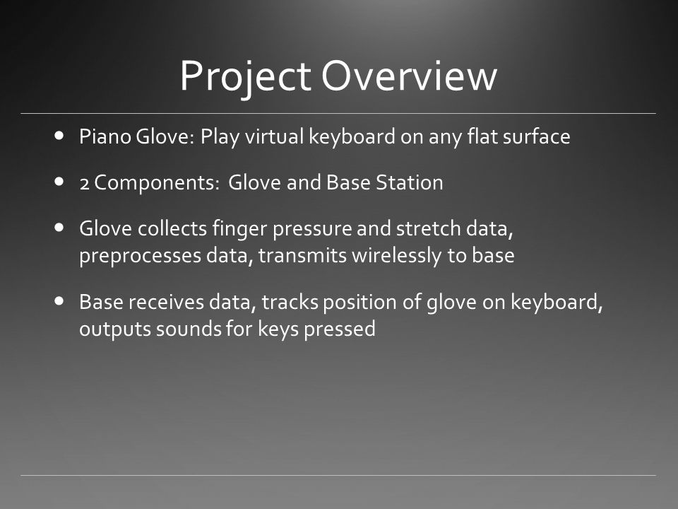 Project Overview Piano Glove: Play virtual keyboard on any flat surface 2 Components: Glove and Base Station Glove collects finger pressure and stretch data, preprocesses data, transmits wirelessly to base Base receives data, tracks position of glove on keyboard, outputs sounds for keys pressed