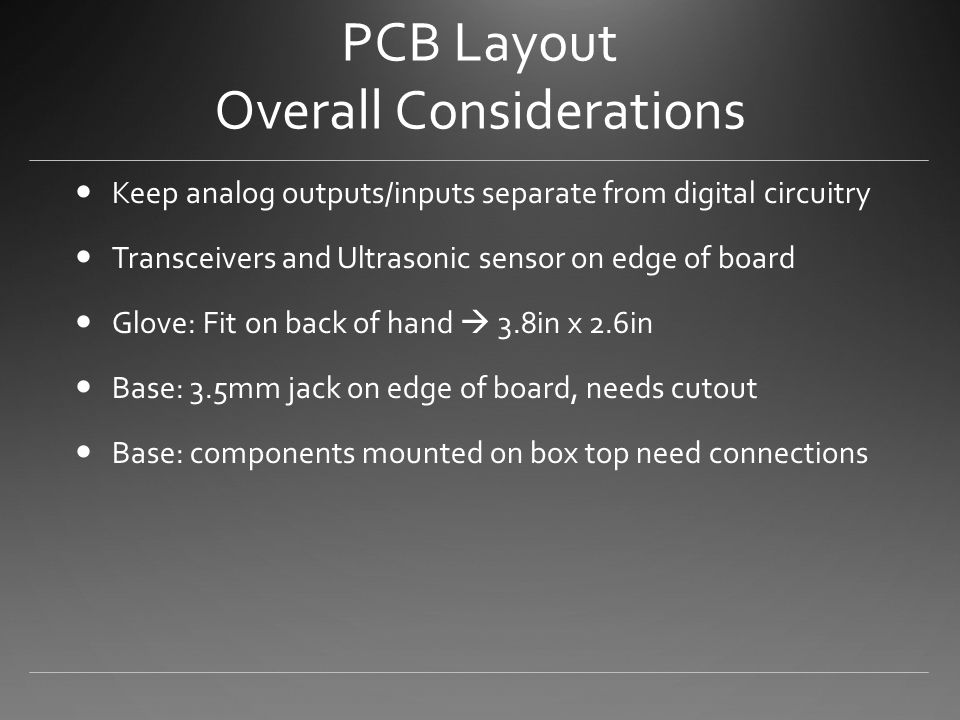 PCB Layout Overall Considerations Keep analog outputs/inputs separate from digital circuitry Transceivers and Ultrasonic sensor on edge of board Glove: Fit on back of hand  3.8in x 2.6in Base: 3.5mm jack on edge of board, needs cutout Base: components mounted on box top need connections