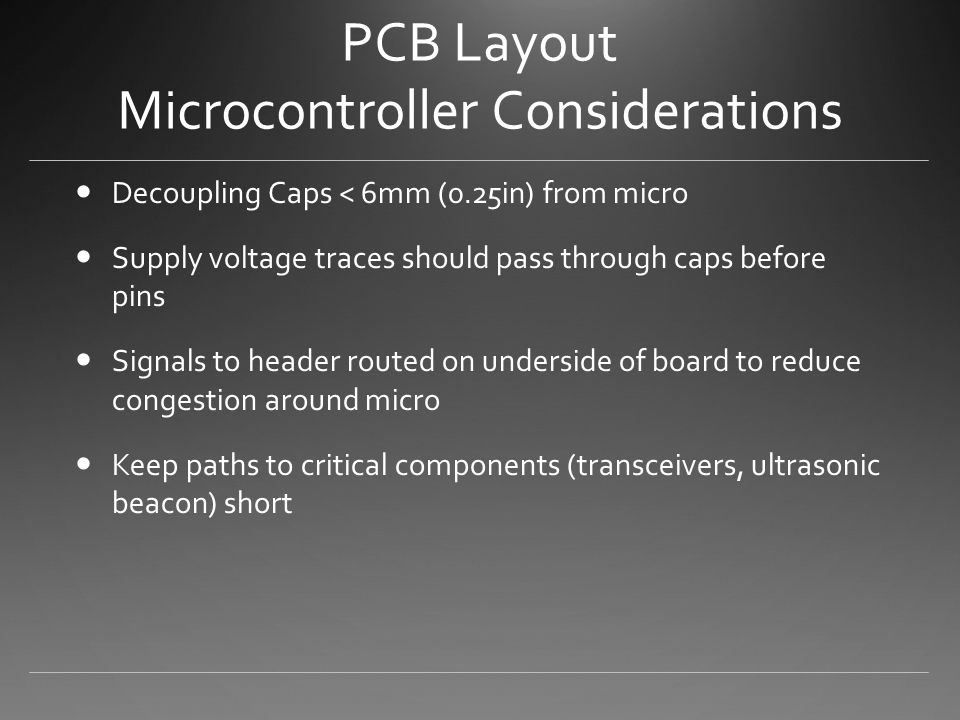 PCB Layout Microcontroller Considerations Decoupling Caps < 6mm (0.25in) from micro Supply voltage traces should pass through caps before pins Signals to header routed on underside of board to reduce congestion around micro Keep paths to critical components (transceivers, ultrasonic beacon) short