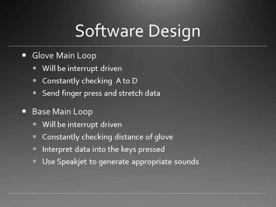 Software Design Glove Main Loop Will be interrupt driven Constantly checking A to D Send finger press and stretch data Base Main Loop Will be interrupt driven Constantly checking distance of glove Interpret data into the keys pressed Use Speakjet to generate appropriate sounds