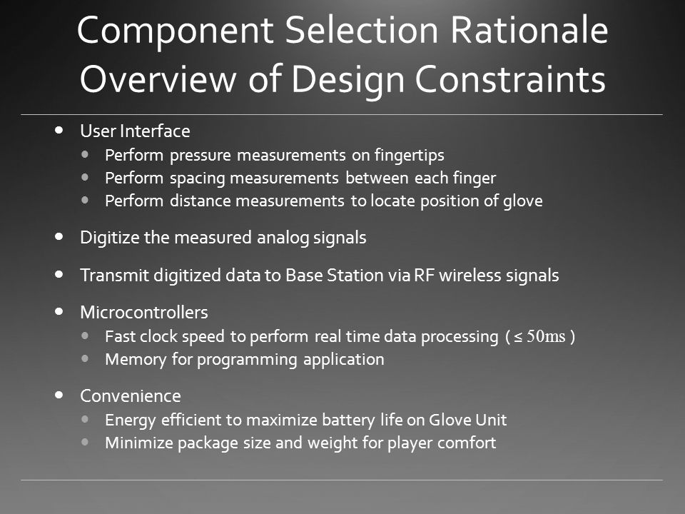 Component Selection Rationale Overview of Design Constraints User Interface Perform pressure measurements on fingertips Perform spacing measurements between each finger Perform distance measurements to locate position of glove Digitize the measured analog signals Transmit digitized data to Base Station via RF wireless signals Microcontrollers Fast clock speed to perform real time data processing ( ≤ 50ms ) Memory for programming application Convenience Energy efficient to maximize battery life on Glove Unit Minimize package size and weight for player comfort