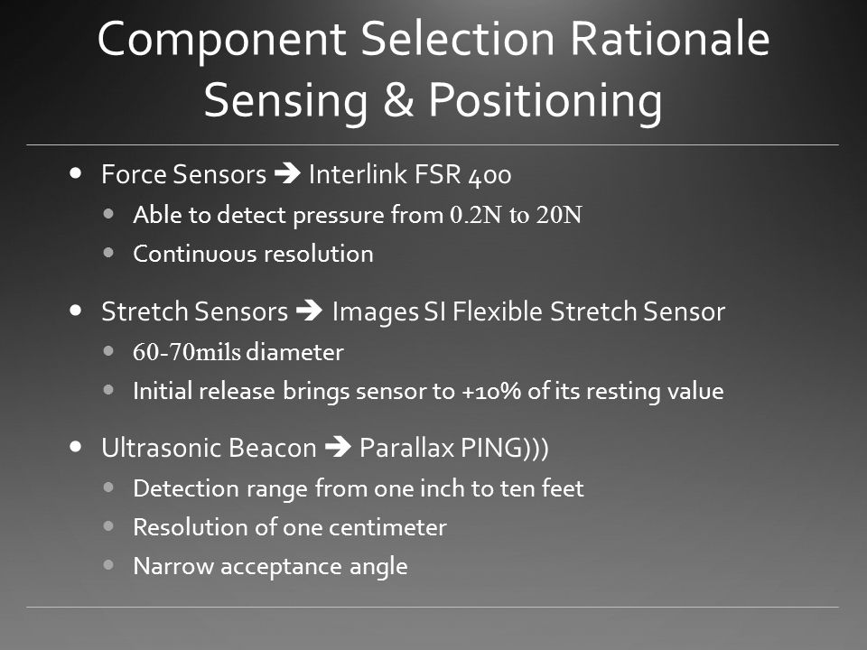 Component Selection Rationale Sensing & Positioning Force Sensors  Interlink FSR 400 Able to detect pressure from 0.2N to 20N Continuous resolution Stretch Sensors  Images SI Flexible Stretch Sensor 60-70mils diameter Initial release brings sensor to +10% of its resting value Ultrasonic Beacon  Parallax PING))) Detection range from one inch to ten feet Resolution of one centimeter Narrow acceptance angle