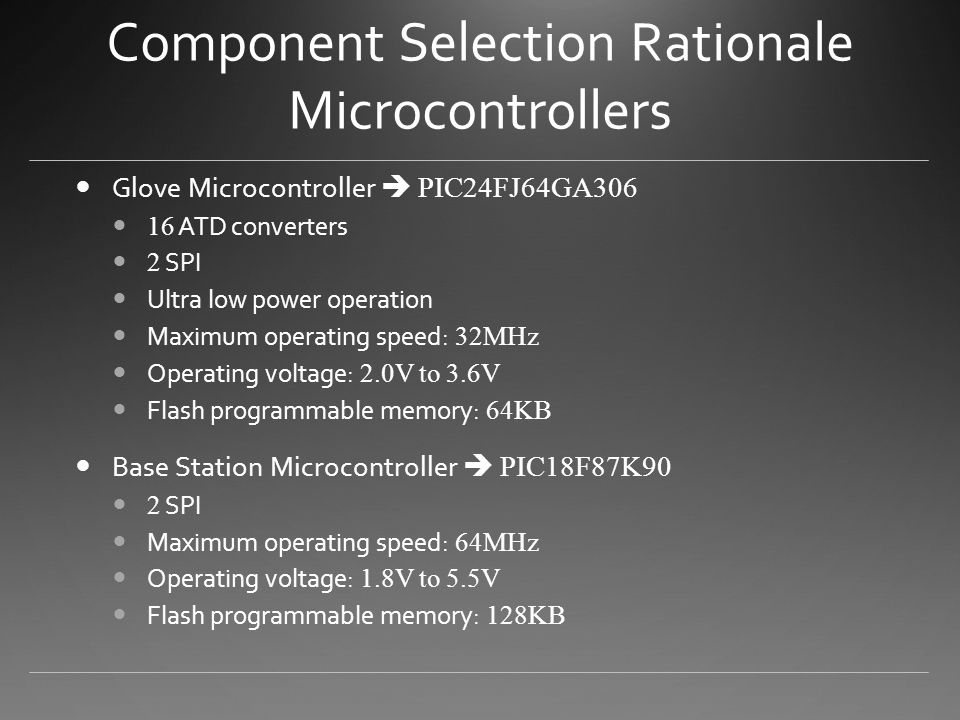 Component Selection Rationale Microcontrollers Glove Microcontroller  PIC24FJ64GA ATD converters 2 SPI Ultra low power operation Maximum operating speed: 32MHz Operating voltage: 2.0V to 3.6V Flash programmable memory: 64KB Base Station Microcontroller  PIC18F87K90 2 SPI Maximum operating speed: 64MHz Operating voltage: 1.8V to 5.5V Flash programmable memory: 128KB