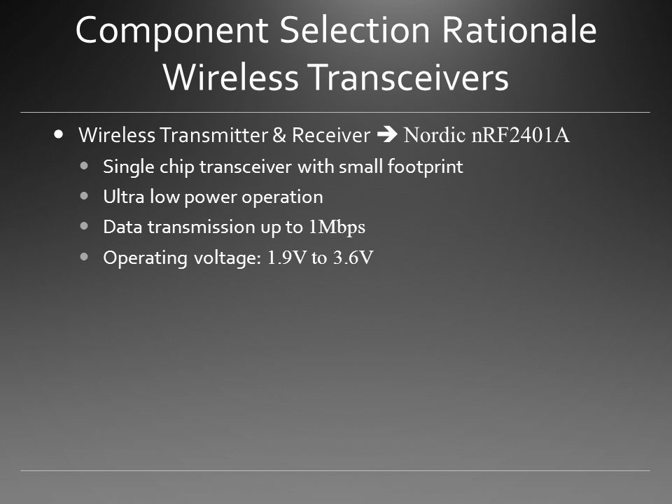 Component Selection Rationale Wireless Transceivers Wireless Transmitter & Receiver  Nordic nRF2401A Single chip transceiver with small footprint Ultra low power operation Data transmission up to 1Mbps Operating voltage: 1.9V to 3.6V