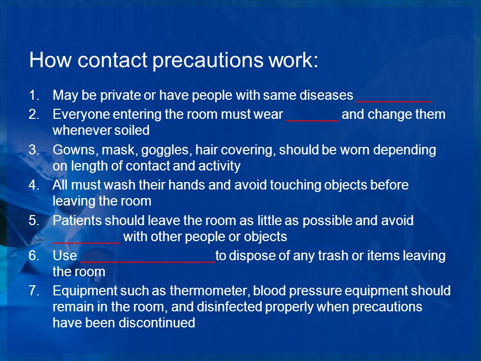 How contact precautions work: 1.May be private or have people with same diseases __________ 2.Everyone entering the room must wear _______ and change them whenever soiled 3.Gowns, mask, goggles, hair covering, should be worn depending on length of contact and activity 4.All must wash their hands and avoid touching objects before leaving the room 5.Patients should leave the room as little as possible and avoid _________ with other people or objects 6.Use __________________to dispose of any trash or items leaving the room 7.Equipment such as thermometer, blood pressure equipment should remain in the room, and disinfected properly when precautions have been discontinued