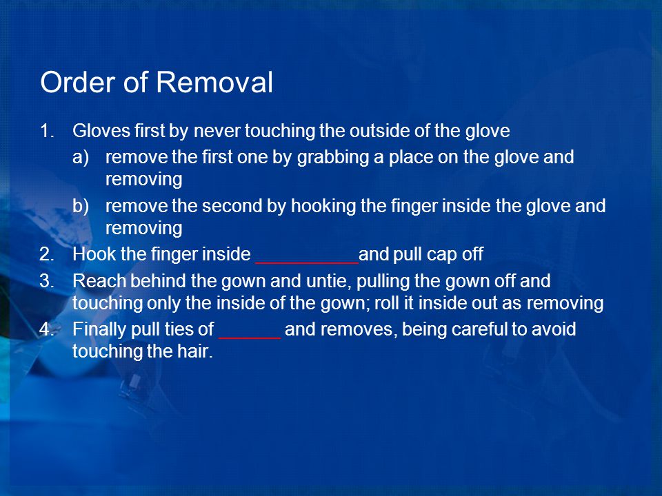 Order of Removal 1.Gloves first by never touching the outside of the glove a)remove the first one by grabbing a place on the glove and removing b)remove the second by hooking the finger inside the glove and removing 2.Hook the finger inside __________and pull cap off 3.Reach behind the gown and untie, pulling the gown off and touching only the inside of the gown; roll it inside out as removing 4.Finally pull ties of ______ and removes, being careful to avoid touching the hair.