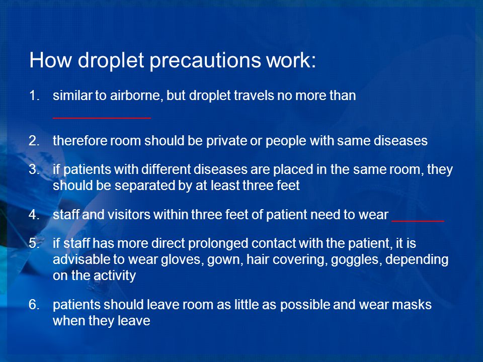 How droplet precautions work: 1.similar to airborne, but droplet travels no more than _____________ 2.therefore room should be private or people with same diseases 3.if patients with different diseases are placed in the same room, they should be separated by at least three feet 4.staff and visitors within three feet of patient need to wear _______ 5.if staff has more direct prolonged contact with the patient, it is advisable to wear gloves, gown, hair covering, goggles, depending on the activity 6.patients should leave room as little as possible and wear masks when they leave