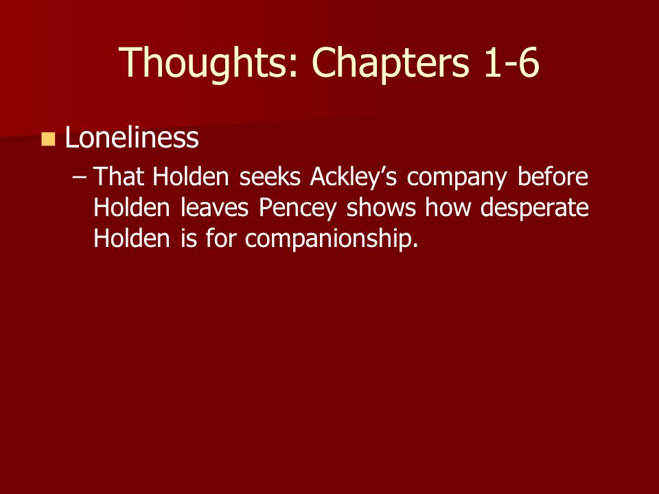 Thoughts: Chapters 1-6 Loneliness – –That Holden seeks Ackley’s company before Holden leaves Pencey shows how desperate Holden is for companionship.