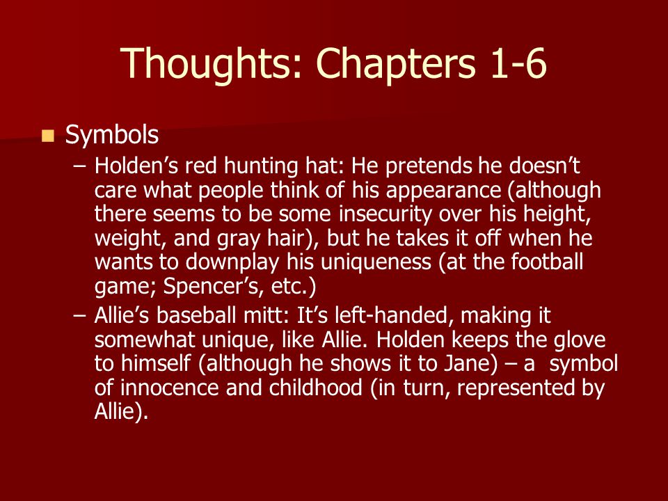 Thoughts: Chapters 1-6 Symbols – –Holden’s red hunting hat: He pretends he doesn’t care what people think of his appearance (although there seems to be some insecurity over his height, weight, and gray hair), but he takes it off when he wants to downplay his uniqueness (at the football game; Spencer’s, etc.) – –Allie’s baseball mitt: It’s left-handed, making it somewhat unique, like Allie.
