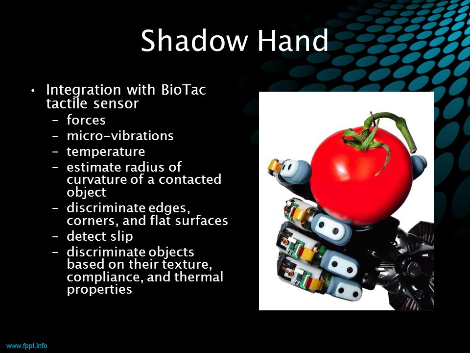 Shadow Hand Integration with BioTac tactile sensor –forces –micro-vibrations –temperature –estimate radius of curvature of a contacted object –discriminate edges, corners, and flat surfaces –detect slip –discriminate objects based on their texture, compliance, and thermal properties