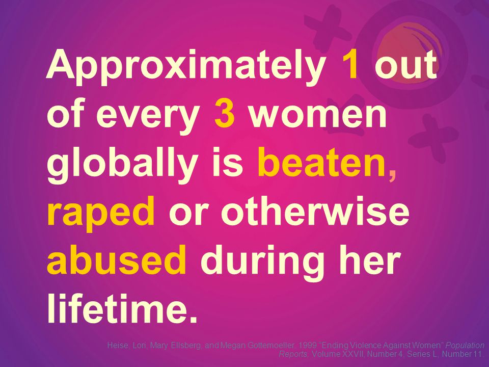 Approximately 1 out of every 3 women globally is beaten, raped or otherwise abused during her lifetime.