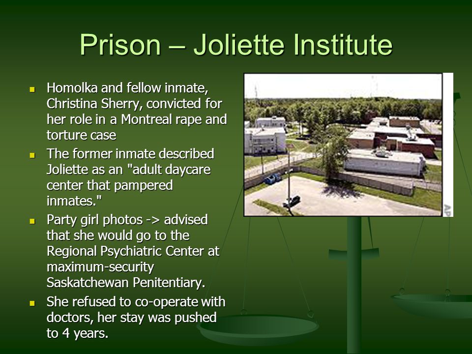Prison – Joliette Institute Homolka and fellow inmate, Christina Sherry, convicted for her role in a Montreal rape and torture case Homolka and fellow inmate, Christina Sherry, convicted for her role in a Montreal rape and torture case The former inmate described Joliette as an adult daycare center that pampered inmates. The former inmate described Joliette as an adult daycare center that pampered inmates. Party girl photos -> advised that she would go to the Regional Psychiatric Center at maximum-security Saskatchewan Penitentiary.