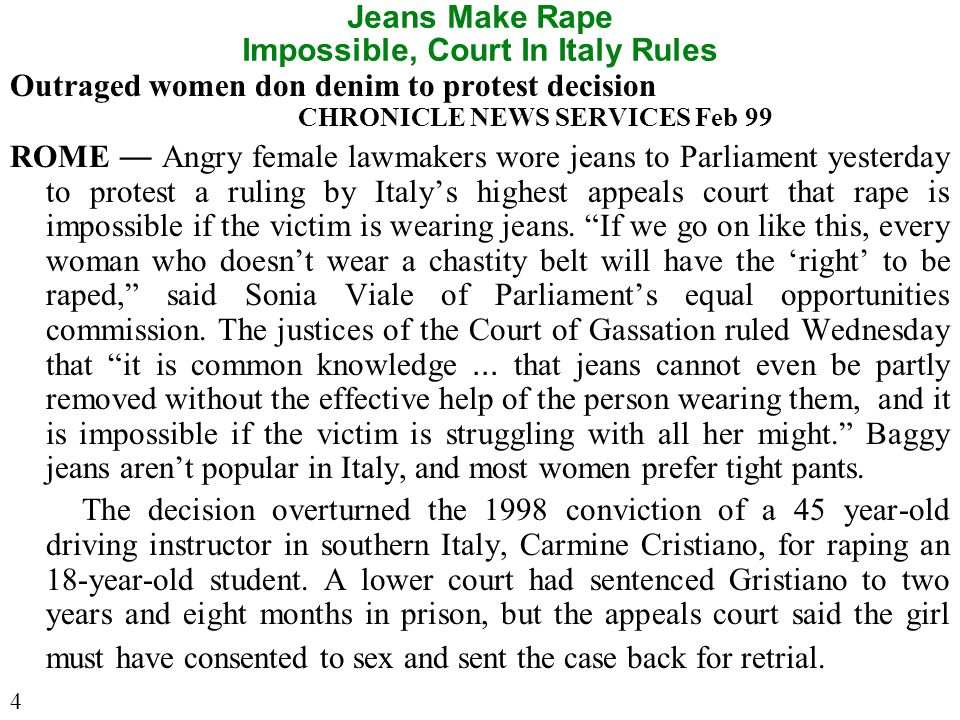 Jeans Make Rape Impossible, Court In Italy Rules Outraged women don denim to protest decision CHRONICLE NEWS SERVICES Feb 99 ROME — Angry female lawmakers wore jeans to Parliament yesterday to protest a ruling by Italy’s highest appeals court that rape is impossible if the victim is wearing jeans.