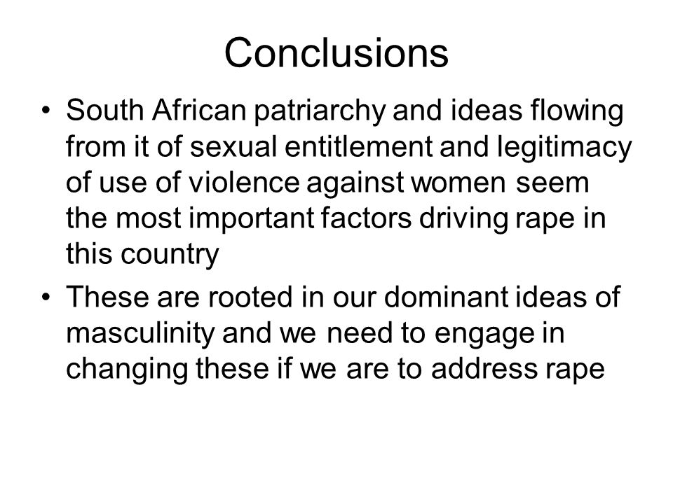 Conclusions South African patriarchy and ideas flowing from it of sexual entitlement and legitimacy of use of violence against women seem the most important factors driving rape in this country These are rooted in our dominant ideas of masculinity and we need to engage in changing these if we are to address rape