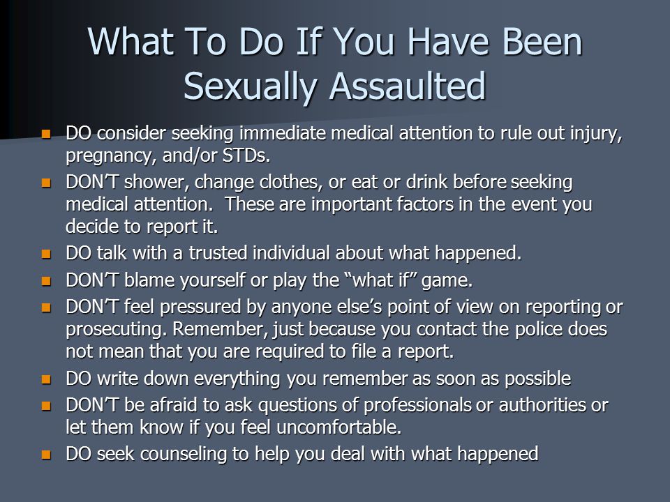 What To Do If You Have Been Sexually Assaulted DO consider seeking immediate medical attention to rule out injury, pregnancy, and/or STDs.