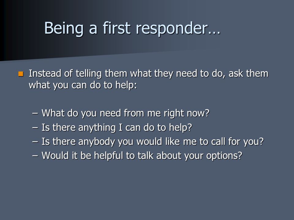 Being a first responder… Instead of telling them what they need to do, ask them what you can do to help: Instead of telling them what they need to do, ask them what you can do to help: –What do you need from me right now.