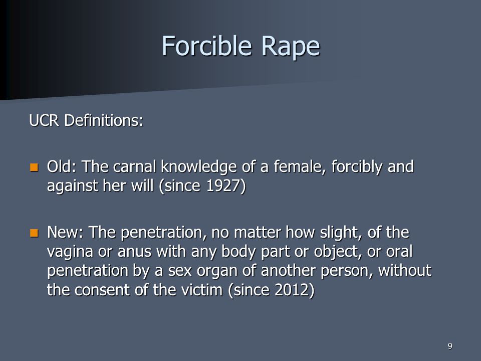 Forcible Rape UCR Definitions: Old: The carnal knowledge of a female, forcibly and against her will (since 1927) Old: The carnal knowledge of a female, forcibly and against her will (since 1927) New: The penetration, no matter how slight, of the vagina or anus with any body part or object, or oral penetration by a sex organ of another person, without the consent of the victim (since 2012) New: The penetration, no matter how slight, of the vagina or anus with any body part or object, or oral penetration by a sex organ of another person, without the consent of the victim (since 2012) 9