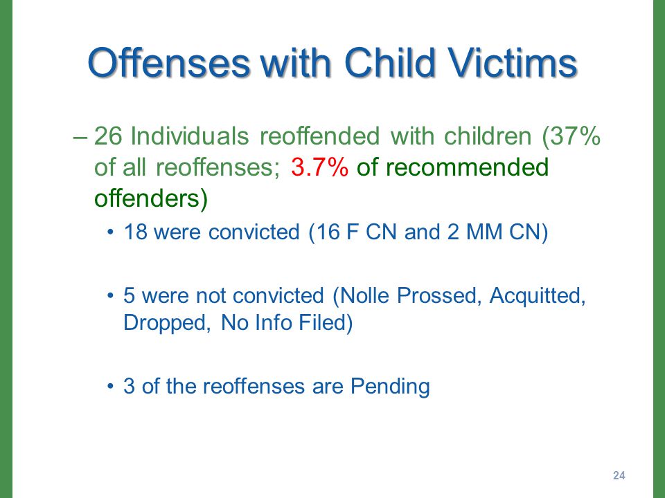 Offenses with Child Victims –26 Individuals reoffended with children (37% of all reoffenses; 3.7% of recommended offenders) 18 were convicted (16 F CN and 2 MM CN) 5 were not convicted (Nolle Prossed, Acquitted, Dropped, No Info Filed) 3 of the reoffenses are Pending 24