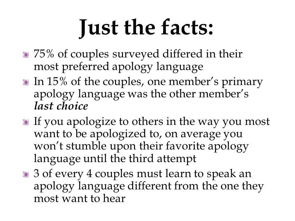 75% of couples surveyed differed in their most preferred apology language In 15% of the couples, one member’s primary apology language was the other member’s last choice If you apologize to others in the way you most want to be apologized to, on average you won’t stumble upon their favorite apology language until the third attempt 3 of every 4 couples must learn to speak an apology language different from the one they most want to hear Just the facts: