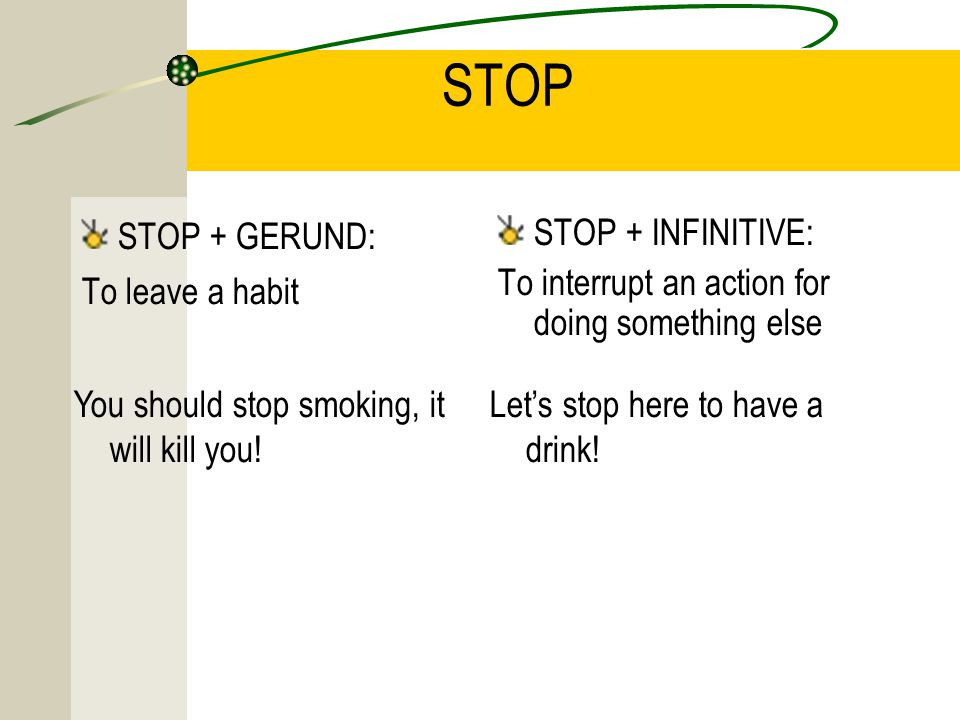 STOP STOP + GERUND: To leave a habit STOP + INFINITIVE: To interrupt an action for doing something else You should stop smoking, it will kill you.