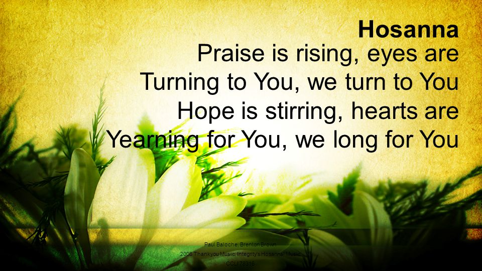 Hosanna Praise is rising, eyes are Turning to You, we turn to You Hope is stirring, hearts are Yearning for You, we long for You Paul Baloche, Brenton Brown 2006 Thankyou Music, Integrity s Hosanna.