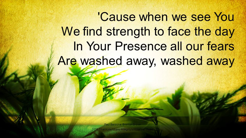 Cause when we see You We find strength to face the day In Your Presence all our fears Are washed away, washed away Paul Baloche, Brenton Brown 2006 Thankyou Music, Integrity s Hosanna.