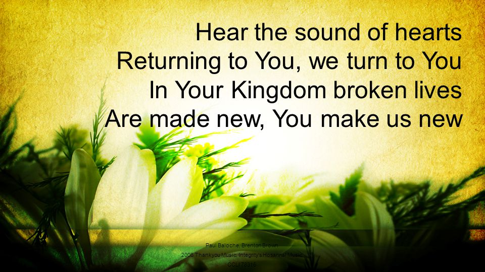 Hear the sound of hearts Returning to You, we turn to You In Your Kingdom broken lives Are made new, You make us new Paul Baloche, Brenton Brown 2006 Thankyou Music, Integrity s Hosanna.
