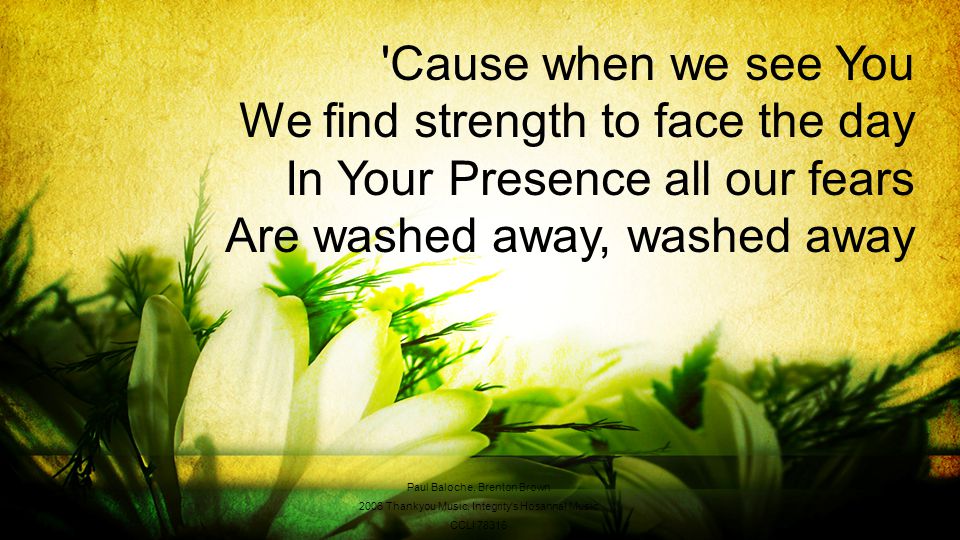 Cause when we see You We find strength to face the day In Your Presence all our fears Are washed away, washed away Paul Baloche, Brenton Brown 2006 Thankyou Music, Integrity s Hosanna.